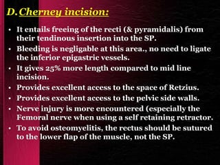 D.Cherney incision:
• It entails freeing of the recti (& pyramidalis) from
their tendinous insertion into the SP.
• Bleeding is negligable at this area., no need to ligate
the inferior epigastric vessels.
• It gives 25% more length compared to mid line
incision.
• Provides excellent access to the space of Retzius.
• Provides excellent access to the pelvic side walls.
• Nerve injury is more encountered (especially the
Femoral nerve when using a self retaining retractor.
• To avoid osteomyelitis, the rectus should be sutured
to the lower flap of the muscle, not the SP.
 