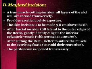 D.Maylard incision:
• A true muscle cutting-incision, all layers of the abd
wall are incised transversely.
• Provides excellent pelvic exposure.
• The skin incision is to be made 3-8 cm above the SP.
• After fascial incision (till lateral to the outer edges of
the Recti), gently identify & ligate the inferior
epigastric vessels (with permenant sutures).
• After cutting the Recti , better to suture the muscle
to the overlying fascia (to avoid their retraction).
• The peritoneum is opened transversely.
 
