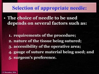 • The choice of needle to be used
depends on several factors such as:
1. requirements of the procedure;
2. nature of the tissue being sutured;
3. accessibility of the operative area;
4. gauge of suture material being used; and
5. surgeon's preference.
 
