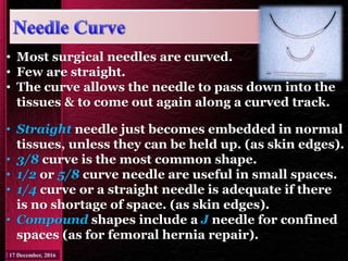 • Straight needle just becomes embedded in normal
tissues, unless they can be held up. (as skin edges).
• 3/8 curve is the most common shape.
• 1/2 or 5/8 curve needle are useful in small spaces.
• 1/4 curve or a straight needle is adequate if there
is no shortage of space. (as skin edges).
• Compound shapes include a J needle for confined
spaces (as for femoral hernia repair).
• Most surgical needles are curved.
• Few are straight.
• The curve allows the needle to pass down into the
tissues & to come out again along a curved track.
 