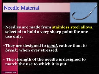 •Needles are made from stainless steel alloys,
selected to hold a very sharp point for one
use only.
•They are designed to bend, rather than to
break, when over stressed.
• The strength of the needle is designed to
match the use to which it is put.
 