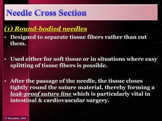 (1) Round-bodied needles
• Designed to separate tissue fibers rather than cut
them.
• Used either for soft tissue or in situations where easy
splitting of tissue fibers is possible.
• After the passage of the needle, the tissue closes
tightly round the suture material, thereby forming a
leak-proof suture line which is particularly vital in
intestinal & cardiovascular surgery.
 