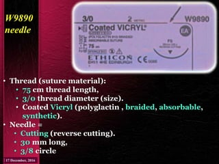 W9890
needle
• Thread (suture material):
• 75 cm thread length,
• 3/0 thread diameter (size).
• Coated Vicryl (polyglactin , braided, absorbable,
synthetic).
• Needle =
• Cutting (reverse cutting).
• 30 mm long,
• 3/8 circle
 