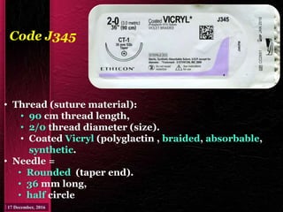 Code J345
• Thread (suture material):
• 90 cm thread length,
• 2/0 thread diameter (size).
• Coated Vicryl (polyglactin , braided, absorbable,
synthetic.
• Needle =
• Rounded (taper end).
• 36 mm long,
• half circle
 