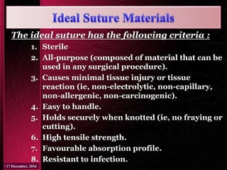 The ideal suture has the following criteria :
1. Sterile
2. All-purpose (composed of material that can be
used in any surgical procedure).
3. Causes minimal tissue injury or tissue
reaction (ie, non-electrolytic, non-capillary,
non-allergenic, non-carcinogenic).
4. Easy to handle.
5. Holds securely when knotted (ie, no fraying or
cutting).
6. High tensile strength.
7. Favourable absorption profile.
8. Resistant to infection.
 
