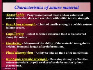• Absorbable - Progressive loss of mass and/or volume of
suture material; does not correlate with initial tensile strength.
• Breaking strength - Limit of tensile strength at which suture
failure occurs.
• Capillarity - Extent to which absorbed fluid is transferred
along the suture.
• Elasticity - Measure of the ability of the material to regain its
original form and length after deformation.
• Fluid absorption - Ability to take up fluid after immersion.
• Knot-pull tensile strength - Breaking strength of knotted
suture material (10-40% weaker after deformation by knot
placement).
 