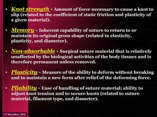 • Knot strength - Amount of force necessary to cause a knot to
slip (related to the coefficient of static friction and plasticity of
a given material).
• Memory - Inherent capability of suture to return to or
maintain its original gross shape (related to elasticity,
plasticity, and diameter).
• Non-absorbable - Surgical suture material that is relatively
unaffected by the biological activities of the body tissues and is
therefore permanent unless removed.
• Plasticity - Measure of the ability to deform without breaking
and to maintain a new form after relief of the deforming force.
• Pliability - Ease of handling of suture material; ability to
adjust knot tension and to secure knots (related to suture
material, filament type, and diameter).
 