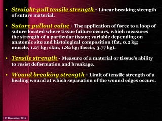 • Straight-pull tensile strength - Linear breaking strength
of suture material.
• Suture pullout value - The application of force to a loop of
suture located where tissue failure occurs, which measures
the strength of a particular tissue; variable depending on
anatomic site and histological composition (fat, 0.2 kg;
muscle, 1.27 kg; skin, 1.82 kg; fascia, 3.77 kg).
• Tensile strength - Measure of a material or tissue's ability
to resist deformation and breakage.
• Wound breaking strength - Limit of tensile strength of a
healing wound at which separation of the wound edges occurs.
 
