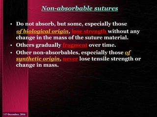 Non-absorbable sutures
• Do not absorb, but some, especially those
of biological origin, lose strength without any
change in the mass of the suture material.
• Others gradually fragment over time.
• Other non-absorbables, especially those of
synthetic origin, never lose tensile strength or
change in mass.
 