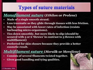 Monofilament suture (Ethilon or Prolene)
• Made of a single smooth strand.
• Less traumatic as they glide through tissues with less friction.
• May be associated with lower rates of infection (resists
harbouring micro-organisms).
• Ties down smoothly, but more likely to slip (should be
secured with 5 or 6 ‘throws’ in contrast to 3 throws with
multifilament)
• Preferred for skin closure because they provide a better
cosmetic result.
Multifilament suture (Mersilk or Mersilene)
• Consists of several filaments twisted together.
• Gives good handling and tying qualities.
 