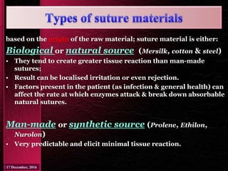 based on the origin of the raw material; suture material is either:
Biological or natural source (Mersilk, cotton & steel)
• They tend to create greater tissue reaction than man-made
sutures;
• Result can be localised irritation or even rejection.
• Factors present in the patient (as infection & general health) can
affect the rate at which enzymes attack & break down absorbable
natural sutures.
Man-made or synthetic source (Prolene, Ethilon,
Nurolon)
• Very predictable and elicit minimal tissue reaction.
 