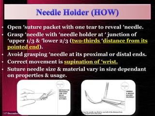 • Open ′suture packet with one tear to reveal ′needle.
• Grasp ′needle with ′needle holder at ′ junction of
′upper 1/3 & ′lower 2/3 (two-thirds ′distance from its
pointed end).
• Avoid grasping ′needle at its proximal or distal ends.
• Correct movement is supination of ′wrist.
• Suture needle size & material vary in size dependant
on properties & usage.
 