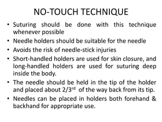 NO-TOUCH TECHNIQUE
• Suturing should be done with this technique
whenever possible
• Needle holders should be suitable for the needle
• Avoids the risk of needle-stick injuries
• Short-handled holders are used for skin closure, and
long-handled holders are used for suturing deep
inside the body.
• The needle should be held in the tip of the holder
and placed about 2/3rd of the way back from its tip.
• Needles can be placed in holders both forehand &
backhand for appropriate use.
 
