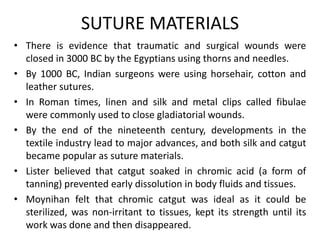 SUTURE MATERIALS
• There is evidence that traumatic and surgical wounds were
closed in 3000 BC by the Egyptians using thorns and needles.
• By 1000 BC, Indian surgeons were using horsehair, cotton and
leather sutures.
• In Roman times, linen and silk and metal clips called fibulae
were commonly used to close gladiatorial wounds.
• By the end of the nineteenth century, developments in the
textile industry lead to major advances, and both silk and catgut
became popular as suture materials.
• Lister believed that catgut soaked in chromic acid (a form of
tanning) prevented early dissolution in body fluids and tissues.
• Moynihan felt that chromic catgut was ideal as it could be
sterilized, was non-irritant to tissues, kept its strength until its
work was done and then disappeared.
 