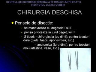 CHIRURGIA DESCHISA Pensele de disectie: se manevreaza cu degetele I si II pensa pivoteaza in jurul degetului III 2 tipuri: - chirurgicala (cu dinti): pentru tesuturi dure (piele, fascii, aponevroza, etc.) - anatomica (fara dinti): pentru tesuturi moi (intestine, vase, etc.) CENTRUL DE CHIRURGIE GENERALA SI TRANSPLANT HEPATIC  INSTITUTUL CLINIC FUNDENI 