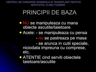 PRINCIPII DE BAZA NU  se manipuleaza cu mana obiecte ascutite/taietoare Acele: - se manipuleaza cu pensa -  nu  se pastreaza pe masa - se arunca in cutii speciale, niciodata impreuna cu comprese, etc. ATENTIE cind serviti obiectele taietoare/ascutite CENTRUL DE CHIRURGIE GENERALA SI TRANSPLANT HEPATIC  INSTITUTUL CLINIC FUNDENI 