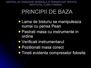 PRINCIPII DE BAZA Lama de bisturiu se manipuleaza numai cu pensa Pean Pastrati masa cu instrumente in ordine Verificati instrumentarul Pozitionati masa corect Tineti evidenta compreselor folosite CENTRUL DE CHIRURGIE GENERALA SI TRANSPLANT HEPATIC  INSTITUTUL CLINIC FUNDENI 