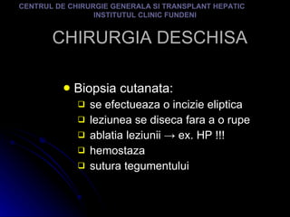 CHIRURGIA DESCHISA Biopsia cutanata: se efectueaza o incizie eliptica leziunea se diseca fara a o rupe ablatia leziunii  -> ex. HP !!! hemostaza sutura tegumentului  CENTRUL DE CHIRURGIE GENERALA SI TRANSPLANT HEPATIC  INSTITUTUL CLINIC FUNDENI 