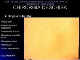 CHIRURGIA DESCHISA Biopsia cutanata: CENTRUL DE CHIRURGIE GENERALA SI TRANSPLANT HEPATIC  INSTITUTUL CLINIC FUNDENI -Incizia pielii -Disectia tesutului subcutanat -Identificarea leziunii -Disectia de tesuturile din jur -Extragerea piesei -Hemostaza -Sutura tegumentului !!! EXAMEN HP 
