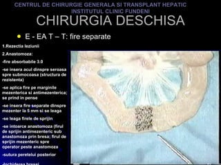 CHIRURGIA DESCHISA E - EA T – T: fire separate CENTRUL DE CHIRURGIE GENERALA SI TRANSPLANT HEPATIC  INSTITUTUL CLINIC FUNDENI 1.Rezectia leziunii 2.Anastomoza: -fire absorbabile 3.0 -se insera acul dinspre seroasa spre submocoasa (structura de rezistenta) -se aplica fire pe marginile mezenterica si antimezenterica; se prind in pense -se insera fire separate dinspre mezenter la 5 mm si se leaga -se leaga firele de sprijin -se intoarce anastomoza (firul de sprijin antimezenteric sub anastomoza prin bresa; firul de sprijin mezenteric spre operator peste anastomoza -sutura peretelui posterior -Inchiderea bresei   