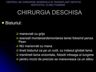 CHIRURGIA DESCHISA Bisturiul: manevrati cu grija exersati montarea/demontarea lamei folosind pensa Pean NU manevrati cu mana tineti bisturiul ca pe un cutit, cu indexul ghidati lama mentineti lama orizontala, folositi intreaga ei lungime pentru incizii de precizie se manevreaza ca un stilou CENTRUL DE CHIRURGIE GENERALA SI TRANSPLANT HEPATIC  INSTITUTUL CLINIC FUNDENI 