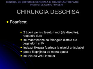 CHIRURGIA DESCHISA Foarfeca:  2 tipuri: pentru tesuturi moi (de disectie), respectiv dure se manevreaza cu falangele distale ale degetelor I si IV indexul fixeaza foarfeca la nivelul articulatiei poate fi sprijinita pe mana opusa se taie cu virful lamelor CENTRUL DE CHIRURGIE GENERALA SI TRANSPLANT HEPATIC  INSTITUTUL CLINIC FUNDENI 