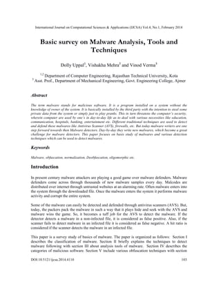 International Journal on Computational Sciences & Applications (IJCSA) Vol.4, No.1, February 2014
DOI:10.5121/ijcsa.2014.4110 103
Basic survey on Malware Analysis, Tools and
Techniques
Dolly Uppal1
, Vishakha Mehra2
and Vinod Verma3
1,2
Department of Computer Engineering, Rajasthan Technical University, Kota
3
Asst. Prof., Department of Mechanical Engineering, Govt. Engineering College, Ajmer
Abstract
The term malware stands for malicious software. It is a program installed on a system without the
knowledge of owner of the system. It is basically installed by the third party with the intention to steal some
private data from the system or simply just to play pranks. This in turn threatens the computer’s security,
wherein computer are used by one’s in day-to-day life as to deal with various necessities like education,
communication, hospitals, banking, entertainment etc. Different traditional techniques are used to detect
and defend these malwares like Antivirus Scanner (AVS), firewalls, etc. But today malware writers are one
step forward towards then Malware detectors. Day-by-day they write new malwares, which become a great
challenge for malware detectors. This paper focuses on basis study of malwares and various detection
techniques which can be used to detect malwares.
Keywords
Malware, obfuscation, normalization, Deobfuscation, oligomorphic etc.
Introduction
In present century malware attackers are playing a good game over malware defenders. Malware
defenders come across through thousands of new malware samples every day. Malcodes are
distributed over internet through untrusted websites at an alarming rate. Often malware enters into
the system through the downloaded file. Once the malware enters the system it performs malware
activity and corrupt the entire system.
Some of the malware can easily be detected and defended through antivirus scanners (AVS). But,
today, the packers pack the malware in such a way that it plays hide and seek with the AVS and
malware wins the game. So, it becomes a tuff job for the AVS to detect the malware. If the
detector detects a malware in a non-infected file, it is considered as false positive. Also, if the
scanner fails to detect malware in an infected file it is considered as false negative. A hit ratio is
considered if the scanner detects the malware in an infected file.
This paper is a survey study of basics of malware. The paper is organized as follows: Section I
describes the classification of malware. Section II briefly explains the techniques to detect
malware following with section III about analysis tools of malware. Section IV describes the
categories of malicious software. Section V include various obfuscation techniques with section
 