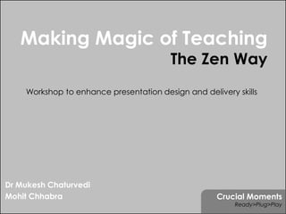 Making Magic of Teaching
                                        The Zen Way
    Workshop to enhance presentation design and delivery skills




Dr Mukesh Chaturvedi
Mohit Chhabra                                       Crucial Moments
                                                         Ready>Plug>Play
 