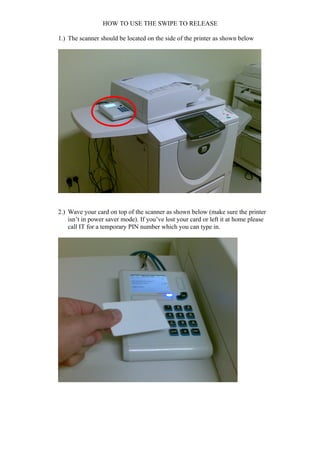 HOW TO USE THE SWIPE TO RELEASE

1.) The scanner should be located on the side of the printer as shown below




2.) Wave your card on top of the scanner as shown below (make sure the printer
    isn’t in power saver mode). If you’ve lost your card or left it at home please
    call IT for a temporary PIN number which you can type in.
 