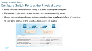 12
© 2016 Cisco and/or its affiliates. All rights reserved. Cisco Confidential
 Some switches have the default setting of auto for both duplex and speed.
 Mismatched duplex and/or speed settings can cause connectivity issues.
 Always check duplex and speed settings using the show interface interface_id command.
 All fiber ports operate at one speed and are always full-duplex.
Configure Switch Ports
Configure Switch Ports at the Physical Layer
 