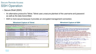 22
© 2016 Cisco and/or its affiliates. All rights reserved. Cisco Confidential
 Secure Shell (SSH)
• An alternative protocol to Telnet. Telnet uses unsecure plaintext of the username and password
as well as the data transmitted.
• SSH is more secure because it provides an encrypted management connection.
Secure Remote Access
SSH Operation
Wireshark Capture of Telnet Wireshark Capture of SSH
 