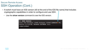 23
© 2016 Cisco and/or its affiliates. All rights reserved. Cisco Confidential
 A switch must have an IOS version (k9 at the end of the IOS file name) that includes
cryptographic capabilities in order to configure and use SSH.
• Use the show version command to see the IOS version.
Secure Remote Access
SSH Operation (Cont.)
 