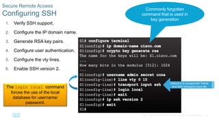 24
© 2016 Cisco and/or its affiliates. All rights reserved. Cisco Confidential
1. Verify SSH support.
2. Configure the IP domain name.
3. Generate RSA key pairs.
4. Configure user authentication.
5. Configure the vty lines.
6. Enable SSH version 2.
Secure Remote Access
Configuring SSH
Commonly forgotten
command that is used in
key generation
Default is to accept both Telnet
and SSH (transport input all)
The login local command
forces the use of the local
database for username/
password.
 