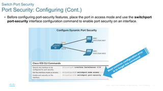 31
© 2016 Cisco and/or its affiliates. All rights reserved. Cisco Confidential
 Before configuring port-security features, place the port in access mode and use the switchport
port-security interface configuration command to enable port security on an interface.
Switch Port Security
Port Security: Configuring (Cont.)
 