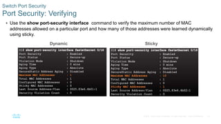33
© 2016 Cisco and/or its affiliates. All rights reserved. Cisco Confidential
 Use the show port-security interface command to verify the maximum number of MAC
addresses allowed on a particular port and how many of those addresses were learned dynamically
using sticky.
Switch Port Security
Port Security: Verifying
Dynamic Sticky
 