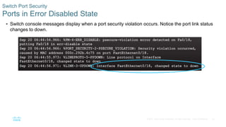 35
© 2016 Cisco and/or its affiliates. All rights reserved. Cisco Confidential
 Switch console messages display when a port security violation occurs. Notice the port link status
changes to down.
Switch Port Security
Ports in Error Disabled State
 
