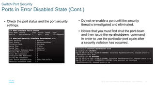 36
© 2016 Cisco and/or its affiliates. All rights reserved. Cisco Confidential
 Check the port status and the port security
settings.
Switch Port Security
Ports in Error Disabled State (Cont.)
 Do not re-enable a port until the security
threat is investigated and eliminated.
 Notice that you must first shut the port down
and then issue the no shutdown command
in order to use the particular port again after
a security violation has occurred.
 