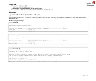 Dynamic VLAN
 Berdasarkan MAC address PC
 Switch secara otomatis assign port ke VLAN
 Masing-masing port bisa menjadi lebih dari satu member VLAN
 Untuk konfigurasi VLAN dibutuhkan software VMPS (VLAN Membership Policy Server)
Konfigurasi
Login console ke S1 atau S2 untuk mempraktikkan Lab 16-VLAN.
Sebelum impelementasi VLAN di S1 maupun S2, Laptop1 dan Laptop3 masih bisa saling Ping, begitu juga Laptop2 dan Laptop4 karena masih dalam satu VLAN yang
sama yaitu VLAN 1.
Tes Ping Laptop1 ke Laptop3
Page 113
Laptop1>ipconfig
FastEthernet0 Connection:(default port)
Link-local IPv6 Address.........: FE80::201:43FF:FE3A:AEC2 IP Address......................: 192.168.1.1
Subnet Mask.....................: 255.255.255.0
Default Gateway.................: 192.168.1.254
Laptop3>ipconfig
FastEthernet0 Connection:(default port)
Link-local IPv6 Address.........: FE80::2D0:97FF:FE5C:503B IP Address......................: 192.168.1.3
Subnet Mask.....................: 255.255.255.0
Default Gateway.................: 192.168.1.254
Laptop1>ping 192.168.1.3
Pinging 192.168.1.3 with 32 bytes of data:
Reply from 192.168.1.3: bytes=32 time=1ms TTL=128 Reply from 192.168.1.3: bytes=32 time=0ms TTL=128 Reply
from 192.168.1.3: bytes=32 time=0ms TTL=128 Reply from 192.168.1.3: bytes=32 time=0ms TTL=128
Ping statistics for 192.168.1.3:
Packets: Sent = 4, Received = 4, Lost = 0 (0% loss),
Approximate round trip times in milli-seconds: Minimum = 0ms, Maximum = 1ms, Average = 0ms
 