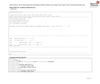 Setting VLAN di S1 dan S2 sesuai dengan tabel VLAN diatas dan setting IP address untuk interface VLAN 10 agar S1 atau S2 dapat diremote melalui telnet.
Setting VLAN di S1 Tampilkan VLAN default di S1
S1#show vlan
VLAN Name Status Ports
1 default active Fa0/1, Fa0/2, Fa0/3, Fa0/4 Fa0/5, Fa0/6, Fa0/7, Fa0/8
Fa0/9, Fa0/10, Fa0/11, Fa0/12 Fa0/13, Fa0/14, Fa0/15, Fa0/16 Fa0/17, Fa0/18, Fa0/19,
Fa0/20 Fa0/21, Fa0/22, Fa0/23, Fa0/24
1002 fddi-default act/unsup
1003 token-ring-default act/unsup
1004 fddinet-default act/unsup
1005 trnet-default act/unsup
VLAN Type SAID MTU Parent RingNo BridgeNo Stp BrdgMode Trans1 Trans2 1 enet 100001 1500 - - - - - 0 0
1002 fddi 101002 1500 - - - - - 0 0
1003 tr 101003 1500 - - - - - 0 0
1004 fdnet 101004 1500 - - - ieee - 0 0
1005 trnet 101005 1500 - - - ibm - 0 0
Remote SPAN VLANs
Primary Secondary Type Ports
S1#
Command membuat VLAN di S1
Page 115
S1(config)#
S1(config)#vlan 10
S1(config-vlan)#name IT S1(config-vlan)#vlan 20 S1(config-vlan)#name Admin
S1(config-vlan)#
S1(config-vlan)#interface range fa0/1-12
S1(config-if-range)#switchport mode access
S1(config-if-range)#switchport access vlan 10
S1(config-if-range)#
S1(config-if-range)#interface range fa0/13-24
S1(config-if-range)#switchport mode access
 