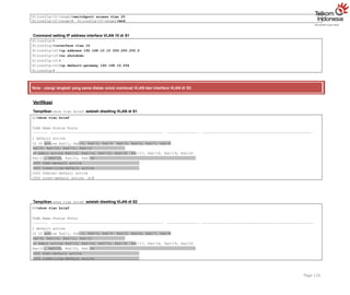 S1(config-if-range)#switchport access vlan 20
S1(config-if-range)# S1(config-if-range)#end
Command setting IP address interface VLAN 10 di S1
S1(config)#
S1(config)#interface vlan 10
S1(config-if)#ip address 192.168.10.10 255.255.255.0
S1(config-if)#no shutdown
S1(config-if)#
S1(config-if)#ip default-gateway 192.168.10.254
S1(config)#
Note : ulangi langkah yang sama diatas untuk membuat VLAN dan Interface VLAN di S2
Verifikasi
Tampilkan show vlan brief setelah disetting VLAN di S1
S1#show vlan brief
VLAN Name Status Ports
1 default active
10 IT active Fa0/1, Fa0/2, Fa0/3, Fa0/4 Fa0/5, Fa0/6, Fa0/7, Fa0/8
Fa0/9, Fa0/10, Fa0/11, Fa0/12
20 Admin active Fa0/13, Fa0/14, Fa0/15, Fa0/16 Fa0/17, Fa0/18, Fa0/19, Fa0/20
Fa0/21, Fa0/22, Fa0/23, Fa0/24
1002 fddi-default active
1003 token-ring-default active
1004 fddinet-default active
1005 trnet-default active S1#
Tampilkan show vlan brief setelah disetting VLAN di S2
S2#show vlan brief
VLAN Name Status Ports
1 default active
10 IT active Fa0/1, Fa0/2, Fa0/3, Fa0/4 Fa0/5, Fa0/6, Fa0/7, Fa0/8
Fa0/9, Fa0/10, Fa0/11, Fa0/12
20 Admin active Fa0/13, Fa0/14, Fa0/15, Fa0/16 Fa0/17, Fa0/18, Fa0/19, Fa0/20
Fa0/21, Fa0/22, Fa0/23, Fa0/24
1002 fddi-default active
1003 token-ring-default active
Page 116
 