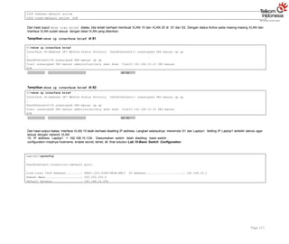 1004 fddinet-default active
1005 trnet-default active S2#
Dari hasil ouput show vlan brief diatas, kita terlah berhasil membuat VLAN 10 dan VLAN 20 di S1 dan S2. Dengan status Active pada masing-masing VLAN dan
interface VLAN sudah sesuai dengan tabel VLAN yang diberikan.
Tampilkan show ip interface brief di S1
up up
S1#show ip interface brief
Interface IP-Address OK? Method Status Protocol FastEthernet0/1 unassigned YES manual up up
…
FastEthernet0/24 unassigned YES manual up up
Vlan1 unassigned YES manual administratively down down Vlan10 192.168.10.10 YES manual
S1#
Tampilkan show ip interface brief di S2
up up
Page 117
S2#show ip interface brief
Interface IP-Address OK? Method Status Protocol FastEthernet0/1 unassigned YES manual up up
…
FastEthernet0/24 unassigned YES manual up up
Vlan1 unassigned YES manual administratively down down Vlan10 192.168.10.10 YES manual
S2#
Dari hasil output diatas, interface VLAN 10 telah berhasil disetting IP address. Langkah selanjutnya meremote S1 dari Laptop1. Setting IP Laptop1 terlebih dahulu agar
sesuai dengan network VLAN
10. IP address Laptop1 = 192.168.10.1/24. Diasumsikan switch telah disetting basic switch
configuration misalnya hostname, enable secret, telnet, dll, lihat solution Lab 15-Basic Switch Configuration.
Laptop1>ipconfig
FastEthernet0 Connection:(default port)
Link-local IPv6 Address.........: FE80::201:43FF:FE3A:AEC2 IP Address......................: 192.168.10.1
Subnet Mask.....................: 255.255.255.0
Default Gateway.................: 192.168.10.254
 