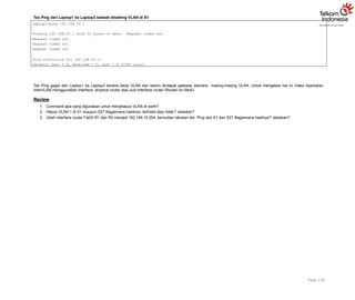 Tes Ping dari Laptop1 ke Laptop3 setelah disetting VLAN di S1
Page 119
Laptop1>ping 192.168.20.1
Pinging 192.168.20.1 with 32 bytes of data: Request timed out.
Request timed out.
Request timed out.
Request timed out.
Ping statistics for 192.168.20.1:
Packets: Sent = 4, Received = 0, Lost = 4 (100% loss),
Tes Ping gagal dari Laptop1 ke Laptop3 karena beda VLAN dan belum terdapat gateway diantara masing-masing VLAN. Untuk mengatasi hal ini maka diperlukan
InterVLAN menggunakan interface physical router atau sub-interface router (Router-on-Stick).
Review
1. Command apa yang digunakan untuk menghapus VLAN di swith?
2. Hapus VLAN 1 di S1 maupun S2? Bagaimana hasilnya, berhasil atau tidak? Jelaskan?
3. Ubah interface router Fa0/0 R1 dan R2 menjadi 192.168.10.254, kemudian lakukan tes Ping dari S1 dan S2? Bagaimana hasilnya? Jelaskan?
 
