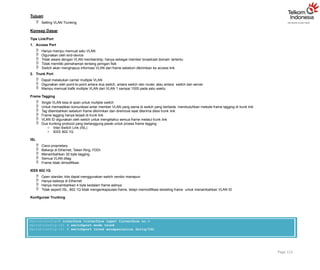 Tujuan
 Setting VLAN Trunking
Konsep Dasar
Tipe Link/Port
1. Access Port
 Hanya mampu memuat satu VLAN
 Digunakan oleh end-device
 Tidak aware dengan VLAN membership, hanya sebagai member broadcast domain tertentu
 Tidak memiliki pemahaman tentang jaringan fisik
 Switch akan menghapus informasi VLAN dari frame sebelum dikirimkan ke access link
2. Trunk Port
 Dapat melakukan carrier multiple VLAN
 Digunakan oleh point-to-point antara dua switch, antara switch dan router, atau antara switch dan server
 Mampu memuat trafik multiple VLAN dari VLAN 1 sampai 1005 pada satu waktu
Frame Tagging
 Single VLAN bisa di span untuk multiple switch
 Untuk memastikan komunikasi antar member VLAN yang sama di switch yang berbeda membutuhkan metode frame tagging di trunk link
 Tag ditambahkan sebelum frame dikirimkan dan diremove saat diterima disisi trunk link
 Frame tagging hanya terjadi di trunk link
 VLAN ID digunakan oleh switch untuk mengetahui semua frame melalui trunk link
 Dua trunking protocol yang bertanggung jawab untuk proses frame tagging :
o Inter-Switch Link (ISL)
o IEEE 802.1Q
ISL
 Cisco proprietary
 Bekerja di Ethernet, Token Ring, FDDI
 Menambahkan 30 byte tagging
 Semua VLAN ditag
 Frame tidak dimodifikasi
IEEE 802.1Q
 Open standar, kita dapat menggunakan switch vendor manapun
 Hanya bekerja di Ethernet
 Hanya menambahkan 4 byte kedalam frame aslinya
 Tidak seperti ISL, 802.1Q tidak mengenkapsulasi frame, tetapi memodifikasi eksisting frame untuk menambahkan VLAN ID
Konfigurasi Trunking
Page 121
Switch(config)# interface <interface type> <interface no.>
Switch(config-if) # switchport mode trunk
Switch(config-if) # switchport trunk encapsulation dot1q/ISL
 