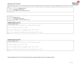 Setting port trunk di S1 dan S2
Dari gambar topologi diatas, S1 dan S2 terhubung melalui port Fa0/11 dimasing-masing switch. Oleh karena itu, kita akan mensetting port trunk di port Fa0/11 di S1 dan
S2.
Page 123
S1(config)# S1(config)#interface fa0/11
S1(config-if)#switchport mode trunk
S1(config-if)#switchport trunk allowed vlan all
S1(config-if)#
S2(config)#
S2(config)#interface fa0/11
S2(config-if)#switchport mode trunk
S2(config-if)#switchport trunk allowed vlan all
S2(config-if)#
Tampilkan interface trunk di S1
S1#show interface trunk
Port Mode Encapsulation Status Native vlan Fa0/11 on 802.1q trunking 1
Port Vlans allowed on trunk Fa0/11 1-1005
Port Vlans allowed and active in management domain Fa0/11 1,10,20
Port Vlans in spanning tree forwarding state and not pruned Fa0/11 1,10,20
S1#
Tampilkan interface trunk di S2
S2#show interface trunk
Port Mode Encapsulation Status Native vlan Fa0/11 on 802.1q trunking 1
Port Vlans allowed on trunk Fa0/11 1-1005
Port Vlans allowed and active in management domain Fa0/11 1,10,20
Port Vlans in spanning tree forwarding state and not pruned Fa0/11 1,10,20
S2#
Setelah mensetting trunk di S1 dan S2, kita akan tes Ping antar Laptop yang memiliki VLAN sama dan pastikan berhasil.
 