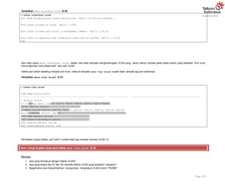 Tampilkan show interface trunk di S2
S2#show interface trunk
Port Mode Encapsulation Status Native vlan Fa0/11 on 802.1q trunking 1
Port Vlans allowed on trunk Fa0/11 1-1005
Port Vlans allowed and active in management domain Fa0/11 1,10,20
Port Vlans in spanning tree forwarding state and not pruned Fa0/11 1,10,20
S2#
Dari hasil ouput show interface trunk diatas, kita telah berhasil menghubungkan VLAN yang sama namun berada pada lokasi switch yang berbeda. Port trunk
memungkinkan komunikasi lebih dari satu VLAN.
Ketika port switch disetting menjadi port trunk, maka di tampilan show vlan brief sudah tidak tampak lagi port switchnya.
Tampilkan show vlan brief di S1
S1#show vlan brief
VLAN Name Status Ports
1 default active
10 IT active Fa0/1, Fa0/2, Fa0/3, Fa0/4 Fa0/5, Fa0/6, Fa0/7, Fa0/8
Fa0/9, Fa0/10, Fa0/12
20 Admin active Fa0/13, Fa0/14, Fa0/15, Fa0/16 Fa0/17, Fa0/18, Fa0/19, Fa0/20
Fa0/21, Fa0/22, Fa0/23, Fa0/24
1002 fddi-default active
1003 token-ring-default active
1004 fddinet-default active
1005 trnet-default active S1#
Page 125
Perhatikan output diatas, port Fa0/11 sudah tidak lagi menjadi member VLAN 10.
Note: ulangi langkah yang sama diatas show vlan brief di S2
Review
1. Apa yang dimaksud dengan Native VLAN?
2. Apa yang terjadi jika S1 dan S2 memiliki Native VLAN yang berbeda? Jelaskan?
3. Bagaimana cara menambahkan, mengurangi, menghapus VLAN di port TRUNK?
 