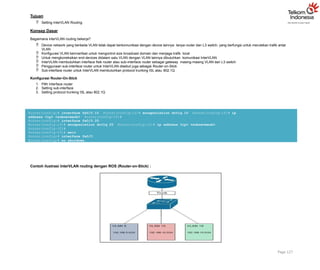 Tujuan
 Setting InterVLAN Routing
Konsep Dasar
Bagaimana interVLAN routing bekerja?
 Device network yang berbeda VLAN tidak dapat berkomunikasi dengan device lainnya tanpa router dan L3 switch, yang berfungsi untuk merutekan trafik antar
VLAN
 Konfigurasi VLAN bermanfaat untuk mengontrol size broadcast domain dan menjaga trafik local
 Untuk mengkoneksikan end-devices didalam satu VLAN dengan VLAN lainnya dibutuhkan komunikasi InterVLAN
 InterVLAN membutuhkan interface fisik router atau sub-interface router sebagai gateway masing-masing VLAN dan L3 switch
 Penggunaan sub-interface router untuk InterVLAN disebut juga sebagai Router-on-Stick
 Sub-interface router untuk InterVLAN membutuhkan protocol trunking ISL atau 802.1Q
Konfigurasi Router-On-Stick
1. Pilih Interface router
2. Setting sub-interface
3. Setting protocol trunking ISL atau 802.1Q
Router(config)# interface fa0/0.10 Router(config-if)# encapsulation dot1q 10 Router(config-if)# ip
address <ip> <subnetmask> Router(config-if)#
Router(config)# interface fa0/0.20
Router(config-if)# encapsulation dot1q 20 Router(config-if)# ip address <ip> <subnetmask>
Router(config-if)#
Router(config-if)# exit
Router(config)# interface fa0/0
Router(config)# no shutdown
Contoh ilustrasi InterVLAN routing dengan ROS (Router-on-Stick) :
Page 127
 