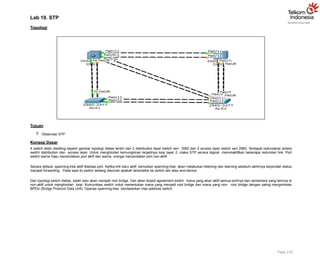 Lab 19. STP
Topologi
Tujuan
 Observasi STP
Konsep Dasar
4 switch telah disetting seperti gambar topologi diatas terdiri dari 2 distribution layer switch seri 3560 dan 2 access layer switch seri 2960. Terdapat redundansi antara
switch distribution dan access layer. Untuk menghindari kemungkinan terjadinya loop layer 2, maka STP secara logical menonaktifkan beberapa redundan link. Port
switch warna hijau menandakan port aktif dan warna orange menandakan port non-aktif.
Secara default, spanning-tree aktif disetiap port. Ketika link baru aktif, kemudian spanning-tree akan melakukan listening dan learning sebelum akhirnya berpindah status
menjadi forwarding. Pada saat itu switch sedang discover apakah terkoneksi ke switch lain atau end-device.
Dari topologi switch diatas, salah satu akan menjadi root bridge. Dan akan terjadi agreement switch mana yang akan aktif semua portnya dan sementara yang lainnya di
non-aktif untuk menghindari loop. Komunikasi switch untuk menentukan mana yang menjadi root bridge dan mana yang non- root bridge dengan saling mengirimkan
BPDU (Bridge Protocol Data Unit). Operasi spanning-tree berdasarkan mac-address switch.
Page 132
 