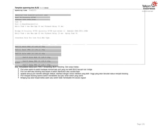 Tampilan spanning-tree ALS2 ALS2#show
spanning-tree VLAN0001
Spanning tree enabled protocol ieee
Root ID Priority 32769
Address 000C.8560.A349
Cost 19
Port 11(FastEthernet0/11)
Hello Time 2 sec Max Age 20 sec Forward Delay 15 sec
Bridge ID Priority 32769 (priority 32768 sys-id-ext 1) Address 00E0.8F21.2D8B
Hello Time 2 sec Max Age 20 sec Forward Delay 15 sec Aging Time 20
Interface Role Sts Cost Prio.Nbr Type
Fa0/12 Altn BLK 19 128.12 P2p
Fa0/11 Root FWD 19 128.11 P2p
Fa0/10 Altn BLK 19 128.10 P2p
Fa0/9 Altn BLK 19 128.9 P2p
Fa0/8 Desg FWD 19 128.8 P2p
Fa0/7 Desg FWD 19 128.7 P2p
Page 135
ALS2#
Sts menyatakan status port, FWD = forwarding, BLK = blocking Dari output diatas :
 Port antar switch-to-switch terdapat minimal satu port yang non-aktif (BLK) kecuali root bridge
 Port non-aktif atau blocking bisa terjadi di switch distribution atau access-layer
 Apabila semua port memiliki settingan default, interface dengan nomor interface yang lebih tinggi yang akan berubah status menjadi blocking
 Port menjadi blocking karena switch mendeteksi dua jalur antar switch yang sama
 Bridging loop akan terjadi ketika salah satu switch tidak mendisable link secara logical
 