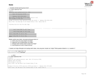 Review
1. Tampilkan kembali spanning-tree di ALS1
ALS1#show spanning-tree
VLAN0001
Spanning tree enabled protocol ieee
Root ID Priority 32769
Address 000C.8560.A349
This bridge is the root
Hello Time 2 sec Max Age 20 sec Forward Delay 15 sec
Bridge ID Priority 32769 (priority 32768 sys-id-ext 1) Address 000C.8560.A349
Hello Time 2 sec Max Age 20 sec Forward Delay 15 sec Aging Time 20
Interface Role Sts Cost Prio.Nbr Type
Fa0/7 Desg FWD 19 128.7 P2p
Fa0/8 Desg FWD 19 128.8 P2p
Fa0/11 Desg FWD 19 128.11 P2p
Fa0/12 Desg FWD 19 128.12 P2p
Page 136
ALS1#
Setelah melihat output diatas, coba jawab pertanyaan berikut ini :
a) Switch yang mana yang menjadi root bridge?
b) Bagaimana cara mengidentifikasi root bridge?
c) Mengapa switch tersebut terpilih menjadi root bridge?
d) Apa penyebab port switch menjadi blocking?
2. Apabila root bridge dihilangkan dari topology switch diatas, mana yang akan menjadi root bridge? Pilihlah jawaban dibawah ini: a, b, ataukah c?
ALS1(config)#int range fa0/1-24
ALS1(config-if-range)#shutdown
a. DLS1
DLS1#show spanning-tree
VLAN0001
Spanning tree enabled protocol ieee Root ID Priority 32769
Address 000C.CF75.B926
This bridge is the root
Hello Time 2 sec Max Age 20 sec Forward Delay 15 sec
Bridge ID Priority 32769 (priority 32768 sys-id-ext 1) Address 000C.CF75.B926
Hello Time 2 sec Max Age 20 sec Forward Delay 15 sec Aging Time 20
 