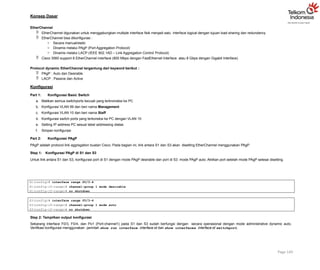 Konsep Dasar
EtherChannel
 EtherChannel digunakan untuk menggabungkan multiple interface fisik menjadi satu interface logical dengan tujuan load sharing dan redundancy
 EtherChannel bisa dikonfigurasi :
o Secara manual/static
o Dinamis melalui PAgP (Port Aggregation Protocol)
o Dinamis melalui LACP (IEEE 802.1AD – Link Aggregation Control Protocol)
 Cisco 3560 support 8 EtherChannel interface (800 Mbps dengan FastEthernet Interface atau 8 Gbps dengan Gigabit Interface)
Protocol dynamic EtherChannel tergantung dari keyword berikut :
 PAgP : Auto dan Desirable
 LACP : Passive dan Active
Konfigurasi
Part 1: Konfigurasi Basic Switch
a. Matikan semua switchports kecuali yang terknoneksi ke PC
b. Konfigurasi VLAN 99 dan beri nama Management
c. Konfigurasi VLAN 10 dan beri nama Staff
d. Konfigurasi switch ports yang terkoneksi ke PC dengan VLAN 10
e. Setting IP address PC sesuai tabel addressing diatas
f. Simpan konfigurasi
Part 2: Konfigurasi PAgP
PAgP adalah protocol link aggregation buatan Cisco. Pada bagian ini, link antara S1 dan S3 akan disetting EtherChannel menggunakan PAgP.
Step 1: Konfigurasi PAgP di S1 dan S3
Untuk link antara S1 dan S3, konfigurasi port di S1 dengan mode PAgP desirable dan port di S3 mode PAgP auto. Aktikan port setelah mode PAgP selesai disetting.
Page 140
S1(config)# interface range f0/3-4
S1(config-if-range)# channel-group 1 mode desirable
S1(config-if-range)# no shutdown
S3(config)# interface range f0/3-4
S3(config-if-range)# channel-group 1 mode auto
S3(config-if-range)# no shutdown
Step 2: Tampilkan output konfigurasi
Sekarang interface F0/3, F0/4, dan Po1 (Port-channel1) pada S1 dan S3 sudah berfungsi dengan secara operasional dengan mode administrative dynamic auto.
Verifikasi konfigurasi menggunakan perintah show run interface interface-id dan show interfaces interface-id switchport.
 